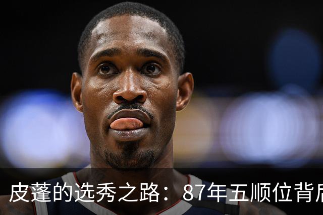 皮蓬的选秀之路：87年五顺位背后的球员与成就